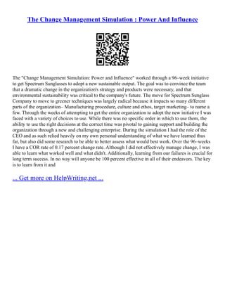 The Change Management Simulation : Power And Influence
The "Change Management Simulation: Power and Influence" worked through a 96–week initiative
to get Spectrum Sunglasses to adopt a new sustainable output. The goal was to convince the team
that a dramatic change in the organization's strategy and products were necessary, and that
environmental sustainability was critical to the company's future. The move for Spectrum Sunglass
Company to move to greener techniques was largely radical because it impacts so many different
parts of the organization– Manufacturing procedure, culture and ethos, target marketing– to name a
few. Through the weeks of attempting to get the entire organization to adopt the new initiative I was
faced with a variety of choices to use. While there was no specific order in which to use them, the
ability to use the right decisions at the correct time was pivotal to gaining support and building the
organization through a new and challenging enterprise. During the simulation I had the role of the
CEO and as such relied heavily on my own personal understanding of what we have learned thus
far, but also did some research to be able to better assess what would best work. Over the 96–weeks
I have a COR rate of 0.17 percent change rate. Although I did not effectively manage change, I was
able to learn what worked well and what didn't. Additionally, learning from our failures is crucial for
long term success. In no way will anyone be 100 percent effective in all of their endeavors. The key
is to learn from it and
... Get more on HelpWriting.net ...
 