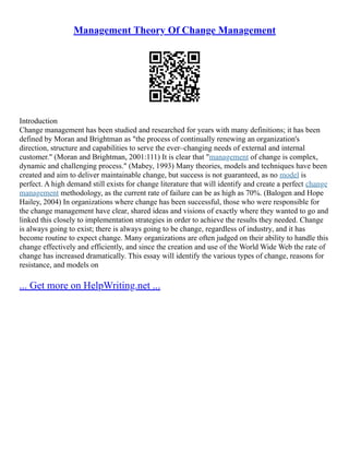 Management Theory Of Change Management
Introduction
Change management has been studied and researched for years with many definitions; it has been
defined by Moran and Brightman as "the process of continually renewing an organization's
direction, structure and capabilities to serve the ever–changing needs of external and internal
customer." (Moran and Brightman, 2001:111) It is clear that "management of change is complex,
dynamic and challenging process." (Mabey, 1993) Many theories, models and techniques have been
created and aim to deliver maintainable change, but success is not guaranteed, as no model is
perfect. A high demand still exists for change literature that will identify and create a perfect change
management methodology, as the current rate of failure can be as high as 70%. (Balogen and Hope
Hailey, 2004) In organizations where change has been successful, those who were responsible for
the change management have clear, shared ideas and visions of exactly where they wanted to go and
linked this closely to implementation strategies in order to achieve the results they needed. Change
is always going to exist; there is always going to be change, regardless of industry, and it has
become routine to expect change. Many organizations are often judged on their ability to handle this
change effectively and efficiently, and since the creation and use of the World Wide Web the rate of
change has increased dramatically. This essay will identify the various types of change, reasons for
resistance, and models on
... Get more on HelpWriting.net ...
 