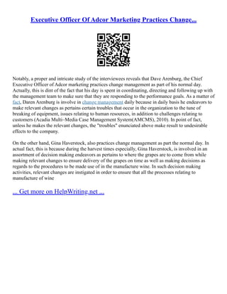 Executive Officer Of Adcor Marketing Practices Change...
Notably, a proper and intricate study of the interviewees reveals that Dave Arenburg, the Chief
Executive Officer of Adcor marketing practices change management as part of his normal day.
Actually, this is dint of the fact that his day is spent in coordinating, directing and following up with
the management team to make sure that they are responding to the performance goals. As a matter of
fact, Daren Arenburg is involve in change management daily because in daily basis he endeavors to
make relevant changes as pertains certain troubles that occur in the organization to the tune of
breaking of equipment, issues relating to human resources, in addition to challenges relating to
customers (Acadia Multi–Media Case Management System(AMCMS), 2010). In point of fact,
unless he makes the relevant changes, the "troubles" enunciated above make result to undesirable
effects to the company.
On the other hand, Gina Haverstock, also practices change management as part the normal day. In
actual fact, this is because during the harvest times especially, Gina Haverstock, is involved in an
assortment of decision making endeavors as pertains to where the grapes are to come from while
making relevant changes to ensure delivery of the grapes on time as well as making decisions as
regards to the procedures to be made use of in the manufacture wine. In such decision making
activities, relevant changes are instigated in order to ensure that all the processes relating to
manufacture of wine
... Get more on HelpWriting.net ...
 