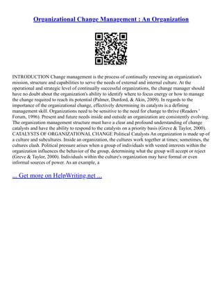 Organizational Change Management : An Organization
INTRODUCTION Change management is the process of continually renewing an organization's
mission, structure and capabilities to serve the needs of external and internal culture. At the
operational and strategic level of continually successful organizations, the change manager should
have no doubt about the organization's ability to identify where to focus energy or how to manage
the change required to reach its potential (Palmer, Dunford, & Akin, 2009). In regards to the
importance of the organizational change, effectively determining its catalysts is a defining
management skill. Organizations need to be sensitive to the need for change to thrive (Readers '
Forum, 1996). Present and future needs inside and outside an organization are consistently evolving.
The organization management structure must have a clear and profound understanding of change
catalysts and have the ability to respond to the catalysts on a priority basis (Greve & Taylor, 2000).
CATALYSTS OF ORGANIZATIONAL CHANGE Political Catalysts An organization is made up of
a culture and subcultures. Inside an organization, the cultures work together at times; sometimes, the
cultures clash. Political pressure arises when a group of individuals with vested interests within the
organization influences the behavior of the group, determining what the group will accept or reject
(Greve & Taylor, 2000). Individuals within the culture's organization may have formal or even
informal sources of power. As an example, a
... Get more on HelpWriting.net ...
 