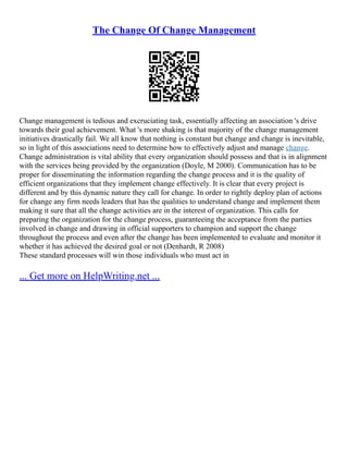 The Change Of Change Management
Change management is tedious and excruciating task, essentially affecting an association 's drive
towards their goal achievement. What 's more shaking is that majority of the change management
initiatives drastically fail. We all know that nothing is constant but change and change is inevitable,
so in light of this associations need to determine how to effectively adjust and manage change.
Change administration is vital ability that every organization should possess and that is in alignment
with the services being provided by the organization (Doyle, M 2000). Communication has to be
proper for disseminating the information regarding the change process and it is the quality of
efficient organizations that they implement change effectively. It is clear that every project is
different and by this dynamic nature they call for change. In order to rightly deploy plan of actions
for change any firm needs leaders that has the qualities to understand change and implement them
making it sure that all the change activities are in the interest of organization. This calls for
preparing the organization for the change process, guaranteeing the acceptance from the parties
involved in change and drawing in official supporters to champion and support the change
throughout the process and even after the change has been implemented to evaluate and monitor it
whether it has achieved the desired goal or not (Denhardt, R 2008)
These standard processes will win those individuals who must act in
... Get more on HelpWriting.net ...
 