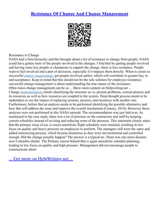 Resistance Of Change And Change Management
Resistance to Change
NASA had a firm hierarchy and this brought about a lot of resistance to change from people. NASA
could have gotten more of the people involved in the changes. I find that by getting people involved
and having some key people or champions to support the change, there is less resistance. People
want to feel involved and a part of decisions, especially if it impacts them directly. When it comes to
successful change management, get people involved earlier, which will contribute to greater buy in
and acceptance. Keep in mind that this should not be the sole solution for employee resistance;
successful change management is about understanding the true nature of the resistance.
Often times change management can be so ... Show more content on Helpwriting.net ...
Change implementation entails identifying the structure as–is, present problems, current process and
its resources as well as how resources are coupled to the system. Deep thought process needs to be
undertaken to see the impact of replacing systems, process, and resources with another one.
Furthermore, before that an analysis needs to be performed identifying the possible alternative and
how that will address the issue and improve the overall mechanism (Creasey, 2014). However, these
analyses were not performed in this NASA episode. The recommendation was just laid over. As
mentioned in the case study, there was a lot of pressure on the contractors and staff by keeping
current schedules instead of revising and reducing some of the pressure. This statement clearly states
that the primary issue of (as–is issue) unrealistic flight schedules were retained, resulting in less
focus on quality and heavy pressure on employees to perform. The managers still were the same and
added outsourcing process, which became disastrous as they were not monitored and controlled
enough. Did the change actually happen? The answer is a typical no. There was one more disaster,
now Columbia shuttle. The Primary reason behind that is again unrealistic schedule planning,
leading to low focus on quality and high pressure. Management did not encourage people to
communicate about
... Get more on HelpWriting.net ...
 