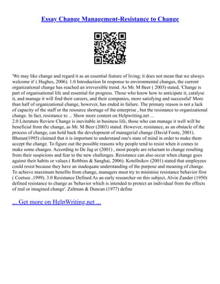 Essay Change Management-Resistance to Change
'We may like change and regard it as an essential feature of living; it does not mean that we always
welcome it' ( Hughes, 2006). 1.0 Introduction In response to environmental changes, the current
organizational change has reached an irreversible trend. As Mr. M Beer ( 2003) stated, 'Change is
part of organisational life and essential for progress. Those who know how to anticipate it, catalyse
it, and manage it will find their careers, and their companies, more satisfying and successful' More
than half of organizational change, however, has ended in failure. The primary reason is not a lack
of capacity of the staff or the resource shortage of the enterprise , but the resistance to organizational
change. In fact, resistance to ... Show more content on Helpwriting.net ...
2.0 Literature Review Change is inevitable in business life, those who can manage it well will be
beneficial from the change, as Mr. M Beer (2003) stated. However, resistance, as an obstacle of the
process of change, can hold back the development of managerial change (David Foote, 2001).
Bhutan(1995) claimed that it is important to understand one's state of mind in order to make them
accept the change. To figure out the possible reasons why people tend to resist when it comes to
make some changes. According to De Jag er (2001) , most people are reluctant to change resulting
from their suspicions and fear to the new challenges. Resistance can also occur when change goes
against their habits or values ( Robbins & Sanghai, 2006). Kotellnikov (2001) stated that employees
could resist because they have an inadequate understanding of the purpose and meaning of change.
To achieve maximum benefits from change, managers must try to minimise resistance behavior first
( Coetsee ,1999). 3.0 Resistance Defined As an early researcher on this subject, Alvin Zander (1950)
defined resistance to change as 'behavior which is intended to protect an individual from the effects
of real or imagined change'. Zaltman & Duncan (1977) define
... Get more on HelpWriting.net ...
 