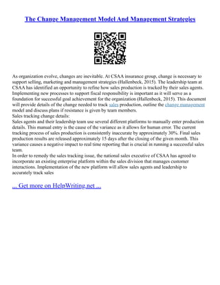 The Change Management Model And Management Strategies
As organization evolve, changes are inevitable. At CSAA insurance group, change is necessary to
support selling, marketing and management strategies (Hallenbeck, 2015). The leadership team at
CSAA has identified an opportunity to refine how sales production is tracked by their sales agents.
Implementing new processes to support fiscal responsibility is important as it will serve as a
foundation for successful goal achievement for the organization (Hallenbeck, 2015). This document
will provide details of the change needed to track sales production, outline the change management
model and discuss plans if resistance is given by team members.
Sales tracking change details:
Sales agents and their leadership team use several different platforms to manually enter production
details. This manual entry is the cause of the variance as it allows for human error. The current
tracking process of sales production is consistently inaccurate by approximately 30%. Final sales
production results are released approximately 15 days after the closing of the given month. This
variance causes a negative impact to real time reporting that is crucial in running a successful sales
team.
In order to remedy the sales tracking issue, the national sales executive of CSAA has agreed to
incorporate an existing enterprise platform within the sales division that manages customer
interactions. Implementation of the new platform will allow sales agents and leadership to
accurately track sales
... Get more on HelpWriting.net ...
 
