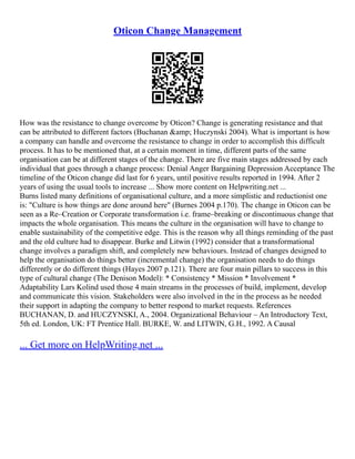 Oticon Change Management
How was the resistance to change overcome by Oticon? Change is generating resistance and that
can be attributed to different factors (Buchanan &amp; Huczynski 2004). What is important is how
a company can handle and overcome the resistance to change in order to accomplish this difficult
process. It has to be mentioned that, at a certain moment in time, different parts of the same
organisation can be at different stages of the change. There are five main stages addressed by each
individual that goes through a change process: Denial Anger Bargaining Depression Acceptance The
timeline of the Oticon change did last for 6 years, until positive results reported in 1994. After 2
years of using the usual tools to increase ... Show more content on Helpwriting.net ...
Burns listed many definitions of organisational culture, and a more simplistic and reductionist one
is: "Culture is how things are done around here" (Burnes 2004 p.170). The change in Oticon can be
seen as a Re–Creation or Corporate transformation i.e. frame–breaking or discontinuous change that
impacts the whole organisation. This means the culture in the organisation will have to change to
enable sustainability of the competitive edge. This is the reason why all things reminding of the past
and the old culture had to disappear. Burke and Litwin (1992) consider that a transformational
change involves a paradigm shift, and completely new behaviours. Instead of changes designed to
help the organisation do things better (incremental change) the organisation needs to do things
differently or do different things (Hayes 2007 p.121). There are four main pillars to success in this
type of cultural change (The Denison Model): * Consistency * Mission * Involvement *
Adaptability Lars Kolind used those 4 main streams in the processes of build, implement, develop
and communicate this vision. Stakeholders were also involved in the in the process as he needed
their support in adapting the company to better respond to market requests. References
BUCHANAN, D. and HUCZYNSKI, A., 2004. Organizational Behaviour – An Introductory Text,
5th ed. London, UK: FT Prentice Hall. BURKE, W. and LITWIN, G.H., 1992. A Causal
... Get more on HelpWriting.net ...
 