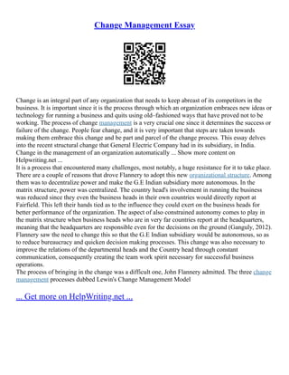 Change Management Essay
Change is an integral part of any organization that needs to keep abreast of its competitors in the
business. It is important since it is the process through which an organization embraces new ideas or
technology for running a business and quits using old–fashioned ways that have proved not to be
working. The process of change management is a very crucial one since it determines the success or
failure of the change. People fear change, and it is very important that steps are taken towards
making them embrace this change and be part and parcel of the change process. This essay delves
into the recent structural change that General Electric Company had in its subsidiary, in India.
Change in the management of an organization automatically ... Show more content on
Helpwriting.net ...
It is a process that encountered many challenges, most notably, a huge resistance for it to take place.
There are a couple of reasons that drove Flannery to adopt this new organizational structure. Among
them was to decentralize power and make the G.E Indian subsidiary more autonomous. In the
matrix structure, power was centralized. The country head's involvement in running the business
was reduced since they even the business heads in their own countries would directly report at
Fairfield. This left their hands tied as to the influence they could exert on the business heads for
better performance of the organization. The aspect of also constrained autonomy comes to play in
the matrix structure when business heads who are in very far countries report at the headquarters,
meaning that the headquarters are responsible even for the decisions on the ground (Ganguly, 2012).
Flannery saw the need to change this so that the G.E Indian subsidiary would be autonomous, so as
to reduce bureaucracy and quicken decision making processes. This change was also necessary to
improve the relations of the departmental heads and the Country head through constant
communication, consequently creating the team work spirit necessary for successful business
operations.
The process of bringing in the change was a difficult one, John Flannery admitted. The three change
management processes dubbed Lewin's Change Management Model
... Get more on HelpWriting.net ...
 
