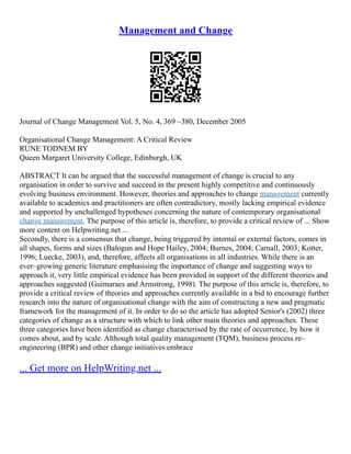 Management and Change
Journal of Change Management Vol. 5, No. 4, 369 –380, December 2005
Organisational Change Management: A Critical Review
RUNE TODNEM BY
Queen Margaret University College, Edinburgh, UK
ABSTRACT It can be argued that the successful management of change is crucial to any
organisation in order to survive and succeed in the present highly competitive and continuously
evolving business environment. However, theories and approaches to change management currently
available to academics and practitioners are often contradictory, mostly lacking empirical evidence
and supported by unchallenged hypotheses concerning the nature of contemporary organisational
change management. The purpose of this article is, therefore, to provide a critical review of ... Show
more content on Helpwriting.net ...
Secondly, there is a consensus that change, being triggered by internal or external factors, comes in
all shapes, forms and sizes (Balogun and Hope Hailey, 2004; Burnes, 2004; Carnall, 2003; Kotter,
1996; Luecke, 2003), and, therefore, affects all organisations in all industries. While there is an
ever–growing generic literature emphasising the importance of change and suggesting ways to
approach it, very little empirical evidence has been provided in support of the different theories and
approaches suggested (Guimaraes and Armstrong, 1998). The purpose of this article is, therefore, to
provide a critical review of theories and approaches currently available in a bid to encourage further
research into the nature of organisational change with the aim of constructing a new and pragmatic
framework for the management of it. In order to do so the article has adopted Senior's (2002) three
categories of change as a structure with which to link other main theories and approaches. These
three categories have been identiﬁed as change characterised by the rate of occurrence, by how it
comes about, and by scale. Although total quality management (TQM), business process re–
engineering (BPR) and other change initiatives embrace
... Get more on HelpWriting.net ...
 