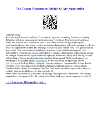 The Change Management Models Of An Organization
Leading Change
Soon after my departure from Unicef, I started working with a consulting firm that was having
difficulties with their human resource outsourcing and recruitment department as it was losing
clients and revenues for 3 consecutive years. I was tasked with evaluating, proposing and
implementing changes that would result in a restructured department and greater synergy in order to
render the department solvable. The challenge in itself was quite valuable and I was grateful for the
opportunity. I had never implemented changes within an organization before however I had
participated in organizational change and had always understood the reasons and had never resisted
the changes. I came into the organization with a positive attitude and with a bit of naivety, excited
with the idea of digging into the issues and changing things around. At the time I was not yet
introduced to the different change management models that would have provided a better
understanding of the logic behind employee resistance to change. Consequently I believe that the
board and I were ill equipped to understand and process employee reactions. Thinking back,
Elizabeth Kubler–Ross's Five Stages of Grief and Loss would have been a great tool to have as it
perfectly depicted the challenges we had encountered.
At the end of my evaluation, I presented my findings and propositions to the board. The changes
proposed were then presented to the employee's without much protestation or comments. One of
... Get more on HelpWriting.net ...
 