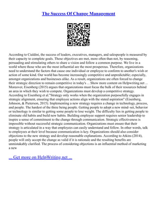 The Success Of Change Management
According to Cialdini, the success of leaders, executives, managers, and salespeople is measured by
their capacity to complete goals. Those objectives are met, more often than not, by reasoning,
persuading and stimulating others to share a vision and follow a common purpose. We live in a
world where those who are the most influential are the most prosperous. Therefore, organizations
need to understand the factors that cause one individual or employee to conform to another's wish or
action of some kind. Our world has become increasingly competitive and unpredictable; especially,
amongst organizations and businesses alike. As a result, organizations are often forced to change
their strategic direction to remain competitive in today's ... Show more content on Helpwriting.net ...
Moreover, Eisenberg (2015) argues that organizations must focus the bulk of their resources behind
an area in which they wish to compete. Organizations must develop a competitive strategy.
According to Eisenberg et al."Strategy only works when the organization purposefully engages in
strategic alignment, ensuring that employee actions align with the stated aspiration" (Eisenberg,
Johnson, & Pieterson, 2015). Implementing a new strategy requires a change in technology, process,
and people. The hardest of the three being people. Getting people to adopt a new mind–set, behavior
or technology is similar to getting some people to lose weight. The difficulty lies in getting people to
eliminate old habits and build new habits. Building employee support requires senior leadership to
inspire a sense of commitment to the change through communication. Strategic effectiveness is
impossible without successful strategic communication. Organizations must ensure that their
strategy is articulated in a way that employees can easily understand and follow. In other words, talk
to employees at their level because communication is key. Organizations should also consider
objections to the new strategy and develop reasonable explanations. According to Atkins (2014),
people will only accept the change as valid if it is rationale and the resulting benefits are
unmistakably clarified. The process of considering objections is an influential method of marketing
a new
... Get more on HelpWriting.net ...
 