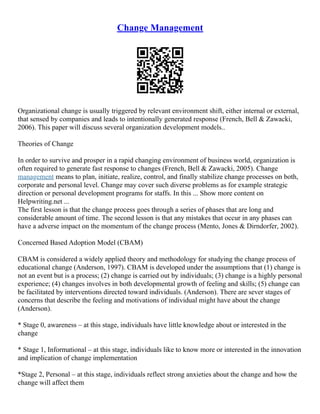 Change Management
Organizational change is usually triggered by relevant environment shift, either internal or external,
that sensed by companies and leads to intentionally generated response (French, Bell & Zawacki,
2006). This paper will discuss several organization development models..
Theories of Change
In order to survive and prosper in a rapid changing environment of business world, organization is
often required to generate fast response to changes (French, Bell & Zawacki, 2005). Change
management means to plan, initiate, realize, control, and finally stabilize change processes on both,
corporate and personal level. Change may cover such diverse problems as for example strategic
direction or personal development programs for staffs. In this ... Show more content on
Helpwriting.net ...
The first lesson is that the change process goes through a series of phases that are long and
considerable amount of time. The second lesson is that any mistakes that occur in any phases can
have a adverse impact on the momentum of the change process (Mento, Jones & Dirndorfer, 2002).
Concerned Based Adoption Model (CBAM)
CBAM is considered a widely applied theory and methodology for studying the change process of
educational change (Anderson, 1997). CBAM is developed under the assumptions that (1) change is
not an event but is a process; (2) change is carried out by individuals; (3) change is a highly personal
experience; (4) changes involves in both developmental growth of feeling and skills; (5) change can
be facilitated by interventions directed toward individuals. (Anderson). There are sever stages of
concerns that describe the feeling and motivations of individual might have about the change
(Anderson).
* Stage 0, awareness – at this stage, individuals have little knowledge about or interested in the
change
* Stage 1, Informational – at this stage, individuals like to know more or interested in the innovation
and implication of change implementation
*Stage 2, Personal – at this stage, individuals reflect strong anxieties about the change and how the
change will affect them
 