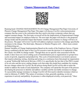 Change Management Plan Paper
Running head: CHANGE MANAGEMENT PLAN Change Management Plan Paper University of
Phoenix Change Management Plan Paper This paper will discuss CrysTel a telecommunication
company that has come to the realization that they need to develop a corporate culture that can
support constant change. The first topic reviewed will be the Implications of Organizational Change
and associated impact on employee behavior. The next topic the paper will discuss is the proposed
change model and the potential impact that human variables and resistance to change will have on
the process. The paper will review CrysTel will address employee reaction to the change specifically
resistance to the change. The third topic, Measures to Monitor Progress will ... Show more content
on Helpwriting.net ...
Human Variables of Change Implementation Based on the results of the Employee Survey, Climate
Survey combined with the input of the CrysTel executive team the decision is to implement a Plan
Do–Check–Act (PDCA) change model. "Though there are no specific rules associated with the
model, it does focus on a never ending cycle of transformation just as organizations or groups have
cycles of growth, stagnation and productivity. This cycle of transformation is an iterative process
that requires planning, testing, checking and acting on a continuous basis that propel an organization
or group" Rothwell& Sullivan & McLean, (1995). It is specifically the fact that of the PDCA model
of no set rules and the never–ending change cycle that make this model best candidate for creating
the new change culture for CrysTel. By the process being fluid CrysTel will be able to tailor the
model to address the needs of each department. The company will spend the first part of the process
developing the processes to identify and address variables and the inevitable resistance to change.
To successfully manage resistance to change CrysTel will first need to identify resistance which as
cited in Atkinson, P. (2005) "The nature of resistance is that, generally speaking, we do not
experience it actively and publicly. Its presence is often displayed covertly, even passively." Once
... Get more on HelpWriting.net ...
 