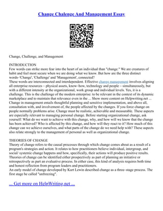Change Chalenge And Management Essay
Change, Challenge, and Management
INTRODUCTION
Few words can strike more fear into the heart of an individual than "change." We are creatures of
habit and feel most secure when we are doing what we know. But how are the three distinct
words–'Change', 'Challenge' and 'Management', connected?
These words are interconnected and interdependent. Effective change management involves aligning
all enterprise resources – physical assets, know–how, technology and people – simultaneously, but
with a different intensity at the organizational, work group and individual levels. Yes, it is a
challenge. This is the challenge of the modern enterprise: to be relevant in the context of its dynamic
marketplace and to maintain that relevance even in the ... Show more content on Helpwriting.net ...
Change in management entails thoughtful planning and sensitive implementation, and above all,
consultation with, and involvement of, the people affected by the changes. If you force change on
people normally problems arise. Change must be realistic, achievable and measurable. These aspects
are especially relevant to managing personal change. Before starting organizational change, ask
yourself: What do we want to achieve with this change, why, and how will we know that the change
has been achieved? Who is affected by this change, and how will they react to it? How much of this
change can we achieve ourselves, and what parts of the change do we need help with? These aspects
also relate strongly to the management of personal as well as organizational change.
THEORIES OF CHANGE
Theory of change refers to the causal processes through which change comes about as a result of a
program's strategies and action. It relates to how practitioners believe individual, intergroup, and
social/ systemic change happens and how, specifically, their actions will produce positive results.
Theories of change can be identified either prospectively as part of planning an initiative or
retrospectively as part an evaluative process. In either case, this kind of analysis requires both time
and honest reflection from program leaders and practitioners.
An early model of change developed by Kurt Lewin described change as a three–stage process. The
first stage he called "unfreezing".
... Get more on HelpWriting.net ...
 