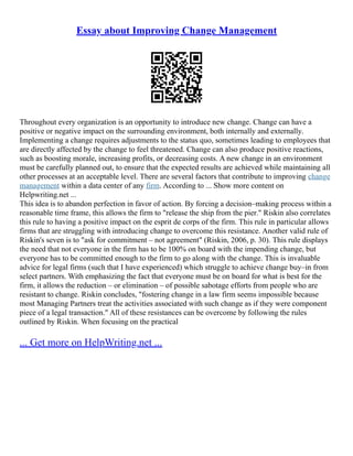 Essay about Improving Change Management
Throughout every organization is an opportunity to introduce new change. Change can have a
positive or negative impact on the surrounding environment, both internally and externally.
Implementing a change requires adjustments to the status quo, sometimes leading to employees that
are directly affected by the change to feel threatened. Change can also produce positive reactions,
such as boosting morale, increasing profits, or decreasing costs. A new change in an environment
must be carefully planned out, to ensure that the expected results are achieved while maintaining all
other processes at an acceptable level. There are several factors that contribute to improving change
management within a data center of any firm. According to ... Show more content on
Helpwriting.net ...
This idea is to abandon perfection in favor of action. By forcing a decision–making process within a
reasonable time frame, this allows the firm to "release the ship from the pier." Riskin also correlates
this rule to having a positive impact on the esprit de corps of the firm. This rule in particular allows
firms that are struggling with introducing change to overcome this resistance. Another valid rule of
Riskin's seven is to "ask for commitment – not agreement" (Riskin, 2006, p. 30). This rule displays
the need that not everyone in the firm has to be 100% on board with the impending change, but
everyone has to be committed enough to the firm to go along with the change. This is invaluable
advice for legal firms (such that I have experienced) which struggle to achieve change buy–in from
select partners. With emphasizing the fact that everyone must be on board for what is best for the
firm, it allows the reduction – or elimination – of possible sabotage efforts from people who are
resistant to change. Riskin concludes, "fostering change in a law firm seems impossible because
most Managing Partners treat the activities associated with such change as if they were component
piece of a legal transaction." All of these resistances can be overcome by following the rules
outlined by Riskin. When focusing on the practical
... Get more on HelpWriting.net ...
 