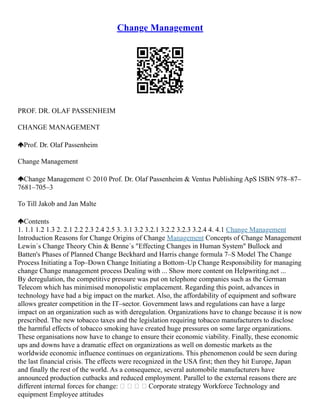 Change Management
PROF. DR. OLAF PASSENHEIM
CHANGE MANAGEMENT
Prof. Dr. Olaf Passenheim
Change Management
Change Management © 2010 Prof. Dr. Olaf Passenheim & Ventus Publishing ApS ISBN 978–87–
7681–705–3
To Till Jakob and Jan Malte
Contents
1. 1.1 1.2 1.3 2. 2.1 2.2 2.3 2.4 2.5 3. 3.1 3.2 3.2.1 3.2.2 3.2.3 3.2.4 4. 4.1 Change Management
Introduction Reasons for Change Origins of Change Management Concepts of Change Management
Lewin´s Change Theory Chin & Benne´s "Effecting Changes in Human System" Bullock and
Batten's Phases of Planned Change Beckhard and Harris change formula 7–S Model The Change
Process Initiating a Top–Down Change Initiating a Bottom–Up Change Responsibility for managing
change Change management process Dealing with ... Show more content on Helpwriting.net ...
By deregulation, the competitive pressure was put on telephone companies such as the German
Telecom which has minimised monopolistic emplacement. Regarding this point, advances in
technology have had a big impact on the market. Also, the affordability of equipment and software
allows greater competition in the IT–sector. Government laws and regulations can have a large
impact on an organization such as with deregulation. Organizations have to change because it is now
prescribed. The new tobacco taxes and the legislation requiring tobacco manufacturers to disclose
the harmful effects of tobacco smoking have created huge pressures on some large organizations.
These organisations now have to change to ensure their economic viability. Finally, these economic
ups and downs have a dramatic effect on organizations as well on domestic markets as the
worldwide economic influence continues on organizations. This phenomenon could be seen during
the last financial crisis. The effects were recognized in the USA first; then they hit Europe, Japan
and finally the rest of the world. As a consequence, several automobile manufacturers have
announced production cutbacks and reduced employment. Parallel to the external reasons there are
different internal forces for change:     Corporate strategy Workforce Technology and
equipment Employee attitudes
 