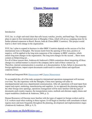 Change Management
Introduction
XYZ, Inc. is a high–end retail chain that sells luxury watches, jewelry, and hand bags. The company
plans to open its first international store in Shanghai, China, which will act as a stepping stone for its
further planned expansion in Brazil, Russia, India & China (BRIC Countries). This project would
lead to a short–term change in the organization.
XYZ, Inc.'s plan to expand its business in other BRIC Countries depends on the success of its first
international store in Shanghai. The lessons learnt from the opening of first store, positive or
negative, will be applied in the long term expansion of the company in BRIC countries, which
entails long term changes in the organization. The long term changes for the second ... Show more
content on Helpwriting.net ...
For all of these reasons then, Anderson & Anderson's (2004) contentions about integrating all these
changes in a unified manner is crucial to the company and to each of these ventures (p. 1).
Therefore, internal communication is essential, as is documentation. In fact, failure to document the
foreign applications, import export documents could result in venture failure and significant
corporate losses.
Unified and Integrated Risk Management and Change Management
To accomplish this, all of the tasks assigned to international operations management will increase
over time. Yet, the experience with the Shanghai, China store opening will usher in
interdepartmental and cross–departmental communication. After all, operations will need input from
import and export, marketing, manufacturing and suppliers. As we approach the planning stages for
the other foreign store openings, operations management will be more familiar with the types of
documents each country requires, the transportation routes, methods and alternate supply chains and
export modalities (Anderson & Anderson, 2004, p. 2).
Human Resources will become more familiar with the types of support its foreign workers and its
U.S. workers need when working in these regions. It will begin to interface with consultants in these
regions more and more frequently throughout the planning, development and implementation stages
(Anderson & Anderson, 2004, p. 4, 5).
... Get more on HelpWriting.net ...
 