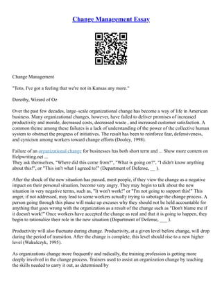 Change Management Essay
Change Management
"Toto, I've got a feeling that we're not in Kansas any more."
Dorothy, Wizard of Oz
Over the past few decades, large–scale organizational change has become a way of life in American
business. Many organizational changes, however, have failed to deliver promises of increased
productivity and morale, decreased costs, decreased waste , and increased customer satisfaction. A
common theme among these failures is a lack of understanding of the power of the collective human
system to obstruct the progress of initiatives. The result has been to reinforce fear, defensiveness,
and cynicism among workers toward change efforts (Dooley, 1998).
Failure of an organizational change for businesses has both short term and ... Show more content on
Helpwriting.net ...
They ask themselves, "Where did this come from?", "What is going on?", "I didn't know anything
about this!", or "This isn't what I agreed to!" (Department of Defense, __ ).
After the shock of the new situation has passed, most people, if they view the change as a negative
impact on their personal situation, become very angry. They may begin to talk about the new
situation in very negative terms, such as, "It won't work!" or "I'm not going to support this!" This
anger, if not addressed, may lead to some workers actually trying to sabotage the change process. A
person going through this phase will make up excuses why they should not be held accountable for
anything that goes wrong with the organization as a result of the change such as "Don't blame me if
it doesn't work!" Once workers have accepted the change as real and that it is going to happen, they
begin to rationalize their role in the new situation (Department of Defense, ___ ).
Productivity will also fluctuate during change. Productivity, at a given level before change, will drop
during the period of transition. After the change is complete, this level should rise to a new higher
level (Wakulczyk, 1995).
As organizations change more frequently and radically, the training profession is getting more
deeply involved in the change process. Trainers used to assist an organization change by teaching
the skills needed to carry it out, as determined by
 