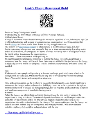Lewin's Change Management Model
Lewin 's Change Management Model
Understanding the Three Stages of Change Unfreeze–Change–Refreeze.
© iStockphoto/doram
Change is a common thread that runs through all businesses regardless of size, industry and age. Our
world is changing fast and, as such, organizations must change quickly too. Organizations that
handle change well thrive, whilst those that do not may struggle to survive.
The concept of "change management" is a familiar one in most businesses today. But, how
businesses manage change (and how successful they are at it) varies enormously depending on the
nature of the business, the change and the people involved. And a key part of this depends on how
far people within it understand the change process.
One of the ... Show more content on Helpwriting.net ...
In order to accept the change and contribute to making the change successful, people need to
understand how the changes will benefit them. Not everyone will fall in line just because the change
is necessary and will benefit the company. This is a common assumption and pitfall that should be
avoided.
Tip:
Unfortunately, some people will genuinely be harmed by change, particularly those who benefit
strongly from the status quo. Others may take a long time to recognize the benefits that change
brings. You need to foresee and manage these situations.
Time and communication are the two keys to success for the changes to occur. People need time to
understand the changes and they also need to feel highly connected to the organization throughout
the transition period. When you are managing change, this can require a great deal of time and effort
and hands–on management is usually the best approach.
Refreeze
When the changes are taking shape and people have embraced the new ways of working, the
organization is ready to refreeze. The outward signs of the refreeze are a stable organization chart,
consistent job descriptions, and so on. The refreeze stage also needs to help people and the
organization internalize or institutionalize the changes. This means making sure that the changes are
used all the time; and that they are incorporated into everyday business. With a new sense of
stability, employees feel confident and comfortable with the new
... Get more on HelpWriting.net ...
 
