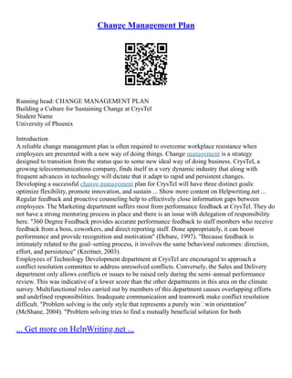 Change Management Plan
Running head: CHANGE MANAGEMENT PLAN
Building a Culture for Sustaining Change at CrysTel
Student Name
University of Phoenix
Introduction
A reliable change management plan is often required to overcome workplace resistance when
employees are presented with a new way of doing things. Change management is a strategy
designed to transition from the status quo to some new ideal way of doing business. CrysTel, a
growing telecommunications company, finds itself in a very dynamic industry that along with
frequent advances in technology will dictate that it adapt to rapid and persistent changes.
Developing a successful change management plan for CrysTel will have three distinct goals:
optimize flexibility, promote innovation, and sustain ... Show more content on Helpwriting.net ...
Regular feedback and proactive counseling help to effectively close information gaps between
employees. The Marketing department suffers most from performance feedback at CrysTel. They do
not have a strong mentoring process in place and there is an issue with delegation of responsibility
here. "360 Degree Feedback provides accurate performance feedback to staff members who receive
feedback from a boss, coworkers, and direct reporting staff. Done appropriately, it can boost
performance and provide recognition and motivation" (Debare, 1997). "Because feedback is
intimately related to the goal–setting process, it involves the same behavioral outcomes: direction,
effort, and persistence" (Kreitner, 2003).
Employees of Technology Development department at CrysTel are encouraged to approach a
conflict resolution committee to address unresolved conflicts. Conversely, the Sales and Delivery
department only allows conflicts or issues to be raised only during the semi–annual performance
review. This was indicative of a lower score than the other departments in this area on the climate
survey. Multifunctional roles carried out by members of this department causes overlapping efforts
and undefined responsibilities. Inadequate communication and teamwork make conflict resolution
difficult. "Problem solving is the only style that represents a purely win–win orientation"
(McShane, 2004). "Problem solving tries to find a mutually beneficial solution for both
... Get more on HelpWriting.net ...
 