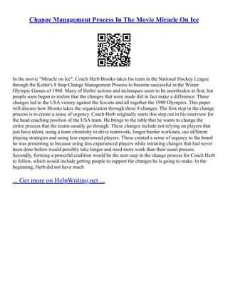 Change Management Process In The Movie Miracle On Ice
In the movie "Miracle on Ice", Coach Herb Brooks takes his team in the National Hockey League
through the Kotter's 8 Step Change Management Process to become successful in the Winter
Olympic Games of 1980. Many of Herbs' actions and techniques seem to be unorthodox at first, but
people soon began to realize that the changes that were made did in fact make a difference. These
changes led to the USA victory against the Soviets and all together the 1980 Olympics. This paper
will discuss how Brooks takes the organization through these 8 changes. The first step in the change
process is to create a sense of urgency. Coach Herb originally starts this step out in his interview for
the head coaching position of the USA team. He brings to the table that he wants to change the
entire process that the teams usually go through. These changes include not relying on players that
just have talent, using a team chemistry to drive teamwork, longer/harder workouts, use different
playing strategies and using less experienced players. These created a sense of urgency to the board
he was presenting to because using less experienced players while initiating changes that had never
been done before would possibly take longer and need more work than their usual process.
Secondly, forming a powerful coalition would be the next step in the change process for Coach Herb
to follow, which would include getting people to support the changes he is going to make. In the
beginning, Herb did not have much
... Get more on HelpWriting.net ...
 
