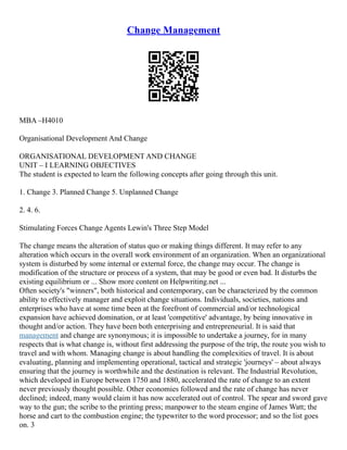Change Management
MBA –H4010
Organisational Development And Change
ORGANISATIONAL DEVELOPMENT AND CHANGE
UNIT – I LEARNING OBJECTIVES
The student is expected to learn the following concepts after going through this unit.
1. Change 3. Planned Change 5. Unplanned Change
2. 4. 6.
Stimulating Forces Change Agents Lewin's Three Step Model
The change means the alteration of status quo or making things different. It may refer to any
alteration which occurs in the overall work environment of an organization. When an organizational
system is disturbed by some internal or external force, the change may occur. The change is
modification of the structure or process of a system, that may be good or even bad. It disturbs the
existing equilibrium or ... Show more content on Helpwriting.net ...
Often society's "winners", both historical and contemporary, can be characterized by the common
ability to effectively manager and exploit change situations. Individuals, societies, nations and
enterprises who have at some time been at the forefront of commercial and/or technological
expansion have achieved domination, or at least 'competitive' advantage, by being innovative in
thought and/or action. They have been both enterprising and entrepreneurial. It is said that
management and change are synonymous; it is impossible to undertake a journey, for in many
respects that is what change is, without first addressing the purpose of the trip, the route you wish to
travel and with whom. Managing change is about handling the complexities of travel. It is about
evaluating, planning and implementing operational, tactical and strategic 'journeys' – about always
ensuring that the journey is worthwhile and the destination is relevant. The Industrial Revolution,
which developed in Europe between 1750 and 1880, accelerated the rate of change to an extent
never previously thought possible. Other economies followed and the rate of change has never
declined; indeed, many would claim it has now accelerated out of control. The spear and sword gave
way to the gun; the scribe to the printing press; manpower to the steam engine of James Watt; the
horse and cart to the combustion engine; the typewriter to the word processor; and so the list goes
on. 3
 