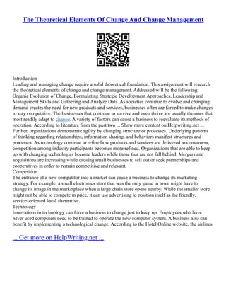 The Theoretical Elements Of Change And Change Management
Introduction
Leading and managing change require a solid theoretical foundation. This assignment will research
the theoretical elements of change and change management. Addressed will be the following:
Organic Evolution of Change, Formulating Strategic Development Approaches, Leadership and
Management Skills and Gathering and Analyze Data. As societies continue to evolve and changing
demand creates the need for new products and services, businesses often are forced to make changes
to stay competitive. The businesses that continue to survive and even thrive are usually the ones that
most readily adapt to change. A variety of factors can cause a business to reevaluate its methods of
operation. According to literature from the past two ... Show more content on Helpwriting.net ...
Further, organizations demonstrate agility by changing structure or processes. Underlying patterns
of thinking regarding relationships, information sharing, and behaviors manifest structures and
processes. As technology continue to refine how products and services are delivered to consumers,
competition among industry participants becomes more refined. Organizations that are able to keep
up with changing technologies become leaders while those that are not fall behind. Mergers and
acquisitions are increasing while causing small businesses to sell out or seek partnerships and
cooperatives in order to remain competitive and relevant.
Competition
The entrance of a new competitor into a market can cause a business to change its marketing
strategy. For example, a small electronics store that was the only game in town might have to
change its image in the marketplace when a large chain store opens nearby. While the smaller store
might not be able to compete in price, it can use advertising to position itself as the friendly,
service–oriented local alternative.
Technology
Innovations in technology can force a business to change just to keep up. Employees who have
never used computers need to be trained to operate the new computer system. A business also can
benefit by implementing a technological change. According to the Hotel Online website, the airlines
... Get more on HelpWriting.net ...
 