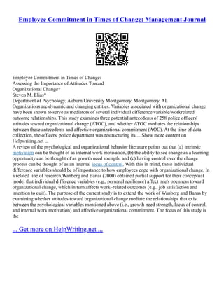 Employee Commitment in Times of Change: Management Journal
Employee Commitment in Times of Change:
Assessing the Importance of Attitudes Toward
Organizational Change†
Steven M. Elias*
Department of Psychology, Auburn University Montgomery, Montgomery, AL
Organizations are dynamic and changing entities. Variables associated with organizational change
have been shown to serve as mediators of several individual difference variable/workrelated
outcome relationships. This study examines three potential antecedents of 258 police officers'
attitudes toward organizational change (ATOC), and whether ATOC mediates the relationships
between these antecedents and affective organizational commitment (AOC). At the time of data
collection, the officers' police department was restructuring its ... Show more content on
Helpwriting.net ...
A review of the psychological and organizational behavior literature points out that (a) intrinsic
motivation can be thought of as internal work motivation, (b) the ability to see change as a learning
opportunity can be thought of as growth need strength, and (c) having control over the change
process can be thought of as an internal locus of control. With this in mind, these individual
difference variables should be of importance to how employees cope with organizational change. In
a related line of research,Wanberg and Banas (2000) obtained partial support for their conceptual
model that individual difference variables (e.g., personal resilience) affect one's openness toward
organizational change, which in turn affects work–related outcomes (e.g., job satisfaction and
intention to quit). The purpose of the current study is to extend the work of Wanberg and Banas by
examining whether attitudes toward organizational change mediate the relationships that exist
between the psychological variables mentioned above (i.e., growth need strength, locus of control,
and internal work motivation) and affective organizational commitment. The focus of this study is
the
... Get more on HelpWriting.net ...
 