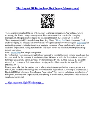 The Impact Of Technology On Change Management
This presentation is about the use of technology in change management. We will review how
technology facilitates changes management. Then recommend best practice for changing
management. This presentation begins by analyzing the report by Mondal (2011) called
"Entrepreneurship in U.S. Auto Industry: Ford Stay Ahead." Henry Ford is the founder of Ford
Motor Company. As a successful entrepreneur Ford's practice included technological innovation for
cost cutting measure, introduction of new products, expansion of new market and created new
economic organization. Using Schumpeter's five factor model we will analyze entrepreneurship
around innovation.
Ford's Technology in Change Management
In Ford's initial years, innovation technology was used to remodel the most popular model cars; this
increase profit for the business. It used to take Ford 14 hours to build the T model car; he reduced
labor cost using a time known as "mass production method." This method reduced the assembly
time to1 hr. 33 minutes. This innovation technology reduced labor cost for the new Model T
(Mondal, 2011).
Entrepreneur take risk: by creating new products, adapts to new production process, create new
market, and create new technology and economic for an organization. According to Michaelides &
Kardasi (2010) development depends upon "innovation." This concept includes an introduction of
new goods, new methods of production; the opening of a new market, conquest of a new source of
supply and carries out
... Get more on HelpWriting.net ...
 