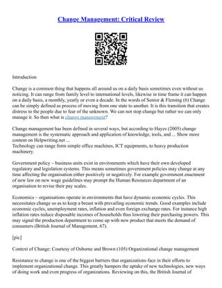 Change Management: Critical Review
Introduction
Change is a common thing that happens all around us on a daily basis sometimes even without us
noticing. It can range from family level to international levels, likewise in time frame it can happen
on a daily basis, a monthly, yearly or even a decade. In the words of Senior & Fleming (6) Change
can be simply defined as process of moving from one state to another. It is this transition that creates
distress to the people due to fear of the unknown. We can not stop change but rather we can only
manage it. So then what is change management?
Change management has been defined in several ways, but according to Hayes (2005) change
management is the systematic approach and application of knowledge, tools, and ... Show more
content on Helpwriting.net ...
Technology can range form simple office machines, ICT equipments, to heavy production
machinery.
Government policy – business units exist in environments which have their own developed
regulatory and legislation systems. This means sometimes government policies may change at any
time affecting the organisation either positively or negatively. For example government enactment
of new law on new wage guidelines may prompt the Human Resources department of an
organisation to revise their pay scales.
Economics – organisations operate in environments that have dynamic economic cycles. This
necessitates change so as to keep a breast with prevailing economic trends. Good examples include
economic cycles, unemployment rates, inflation and even foreign exchange rates. For instance high
inflation rates reduce disposable incomes of households thus lowering their purchasing powers. This
may signal the production department to come up with new product that meets the demand of
consumers (British Journal of Management, 67).
[pic]
Context of Change: Courtesy of Osborne and Brown (105) Organizational change management
Resistance to change is one of the biggest barriers that organizations face in their efforts to
implement organizational change. This greatly hampers the uptake of new technologies, new ways
of doing work and even progress of organizations. Reviewing on this, the British Journal of
 