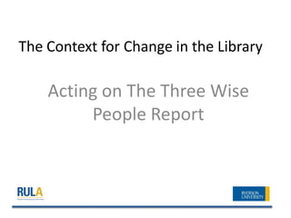 The Context for Change in the Library

    Acting on The Three Wise
         People Report
 