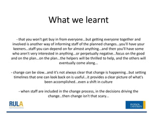 What we learnt
    - that you won't get buy in from everyone...but getting everyone together and
 involved is another way of informing staff of the planned changes...you'll have your
  keeners...staff you can depend on for almost anything...and then you'll have some
 who aren't very interested in anything...or perpetually negative...focus on the good
and on the plan...on the plan...the helpers will be thrilled to help, and the others will
                                eventually come along...

- change can be slow...and it's not always clear that change is happening...but setting
  timelines that one can look back on is useful...it provides a clear picture of what's
                     been accomplished...even a shift in culture

    - when staff are included in the change process, in the decisions driving the
                       change...then change isn't that scary...
 
