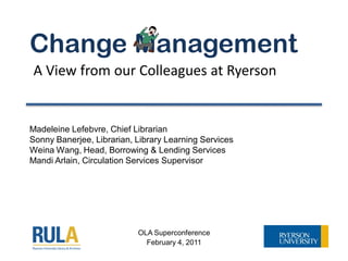 Change Management
A View from our Colleagues at Ryerson


Madeleine Lefebvre, Chief Librarian
Sonny Banerjee, Librarian, Library Learning Services
Weina Wang, Head, Borrowing & Lending Services
Mandi Arlain, Circulation Services Supervisor




                           OLA Superconference
                             February 4, 2011
 