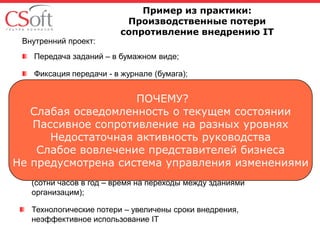 Внутренний проект:

Пример из практики:
Производственные потери
сопротивление внедрению IT

Передача заданий – в бумажном виде;
Фиксация передачи - в журнале (бумага);
Задача – электронный документооборот – сократить время передачи
заданий, учет и контроль сроков передачи;
Результаты:
Задания передаются – электронно с регистрацией передачи;
Продолжительное использование бумажных журналов передачи
заданий;
Производственные потери – время на ручную подпись в журнале
(сотни часов в год – время на переходы между зданиями
организацим);
Технологические потери – увеличены сроки внедрения,
неэффективное использование IT

 
