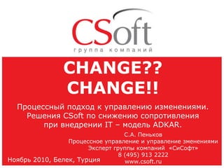 CHANGE??
CHANGE!!
Процессный подход к управлению изменениями.
Решения CSoft по снижению сопротивления
при внедрении IT – модель ADKAR.
С.А. Пеньков
Процессное управление и управление зменениями
Эксперт группы компаний «СиСофт»
8 (495) 913 2222
Ноябрь 2010, Белек, Турция
www.csoft.ru

 