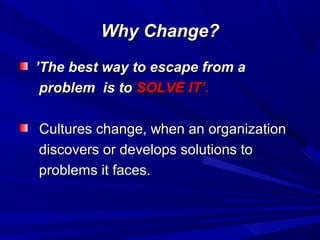 Why Change?
’The best way to escape from a
problem is to SOLVE IT’.
Cultures change, when an organization
discovers or develops solutions to
problems it faces.

 