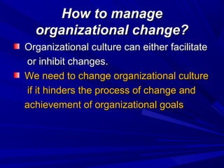 How to manage
organizational change?
Organizational culture can either facilitate
or inhibit changes.
We need to change organizational culture
if it hinders the process of change and
achievement of organizational goals

 