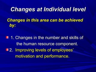 Changes at Individual level
Changes in this area can be achieved
by:
1. Changes in the number and skills of
the human resource component.
2. Improving levels of employees’
motivation and performance.

 