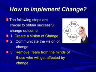 How to implement Change?
The following steps are
crucial to obtain successful
change outcome:
1. Create a Vision of Change.
2. Communicate the vision of
change.
3. Remove fears from the minds of
those who will get affected by
change.

 