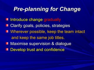 Pre-planning for Change
Introduce change gradually
Clarify goals, policies, strategies
Wherever possible, keep the team intact
and keep the same job titles.
Maximise supervision & dialogue
Develop trust and confidence

 