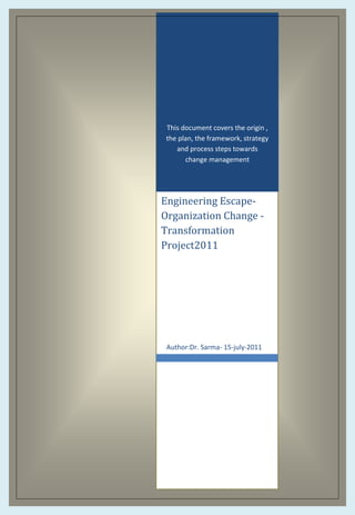 This document covers the origin ,
the plan, the framework, strategy
and process steps towards
change management

Engineering EscapeOrganization Change Transformation
Project2011

Author:Dr. Sarma- 15-july-2011

 