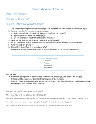 Change Management Checklist 
What is the Change? 
Why are we Changing? 
How will it Affect Me and My Friends? 
1. Are there compelling reasons for the change? Are those reasons clear and easily understood by all? 
2. What is your plan for communicating the change? 
a. How often will you communicate (before/during/after the change)? 
b. By who (who will create the messages)? 
c. Do all stakeholders need to hear the same message? 
3. What are the potential barriers and roadblocks to the change? 
4. Do our compelling reasons align with our organizational strategy (strategic goals/initiatives)? 
5. Who will guide the change? 
6. How will we know if we have been successful? 
7. How will we ensure that the change sticks and becomes part of our organizational culture? 
What will actually change? 
People? 
Processes? 
Positions? 
Priorities? 
Who are your: 
 Champions (bring them on board to help communicate, encourage, and process the change) 
 Helpers (will be encouraged by either the champions or the resistors) 
 Resistors (important to understand why they are resistant – just don’t like change? Feel threatened by 
the change? Have concerns about impact?) 
How well do people trus t your leadership? 
When and how will the change be introduced? 
Who will be respons ible for enforcing/reinforcing behaviors needed to make the change s tick? 
How will you coach and support people throughout the change and beyond? 
What metrics will you use to indicate progres s? Succes s? Impact? Red flags? 
