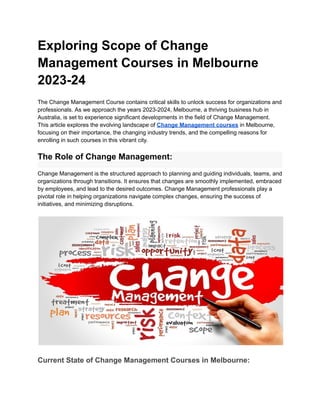 Exploring Scope of Change
Management Courses in Melbourne
2023-24
The Change Management Course contains critical skills to unlock success for organizations and
professionals. As we approach the years 2023-2024, Melbourne, a thriving business hub in
Australia, is set to experience significant developments in the field of Change Management.
This article explores the evolving landscape of Change Management courses in Melbourne,
focusing on their importance, the changing industry trends, and the compelling reasons for
enrolling in such courses in this vibrant city.
The Role of Change Management:
Change Management is the structured approach to planning and guiding individuals, teams, and
organizations through transitions. It ensures that changes are smoothly implemented, embraced
by employees, and lead to the desired outcomes. Change Management professionals play a
pivotal role in helping organizations navigate complex changes, ensuring the success of
initiatives, and minimizing disruptions.
Current State of Change Management Courses in Melbourne:
 