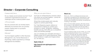 Director – Corporate Consulting
@JLL 2017 2
Commercially Savvy
Do you display acute business acumen? You’ll
understand organisational issues and
challenges and be a natural problem solver.
A Proven Leader
Not only someone who can develop teams
effectively but someone who can prioritise
projects, leading them to successful
implementation.
Educated
You’ll be degree qualified in either Business
Management, Law, Human Resources or
Psychology, ideally supported by a Change
Management Accreditation.
What you can expect from us
You’ll join an entrepreneurial, inclusive culture.
One where we succeed together – across the
desk and around the globe.
Where like-minded people work naturally
together to achieve great things.
Our Total Rewards program reflects our
commitment to helping you achieve your
ambitions in career, recognition, wellbeing,
benefits and pay. We’ll offer you a competitive
salary and benefits package.
Join us to develop your strengths and enjoy a
fulfilling career full of varied experiences. Keep
those ambitions in sights and imagine where
JLL can take you...
Apply today at:
http://www.jll.com.sg/singapore/en-
gb/careers
About JLL
We’re JLL. We’re a professional services and
investment management firm specializing in real
estate. We help organizations around the world
achieve their ambitions by owning, occupying and
investing in real estate.
We’re a Fortune 500 company. We work across
80 countries, in 280 different offices, with a team
of over 77,000 individuals. And we look after a
property portfolio of over 4bn square feet, all on
behalf of our clients.
If you’re looking to step up your career, JLL is the
perfect professional home. At JLL, you’ll have a
chance to innovate with the world’s leading
businesses, put that expertise into action on
landmark projects, and work on game-changing
real estate initiatives. You’ll also make long-lasting
professional connections through sharing different
perspectives, and you’ll be inspired by the best.
We’re focused on opportunity and want to help
you make the most of yours. Achieve your
ambitions – join us at JLL!
 