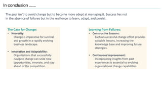 In conclusion …….
The goal isn't to avoid change but to become more adept at managing it. Success lies not
in the absence of failures but in the resilience to learn, adapt, and persist.
The Case for Change:
• Necessity:
Change is imperative for survival
and growth in a rapidly evolving
business landscape.
• Innovation and Adaptability:
Organizations that successfully
navigate change can seize new
opportunities, innovate, and stay
ahead of the competition.
Learning from Failures:
• Constructive Lessons:
Each unsuccessful change effort provides
valuable lessons, increasing the
knowledge base and improving future
strategies.
• Continuous Improvement:
Incorporating insights from past
experiences is essential to evolving
organizational change capabilities.
 