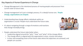 Key Aspects of Human Experience in Change
• Change Management is the intentional process of moving people and processes from
current state to future state.
• Change management isn't just a strategic process; it's a deeply human one. People
change, organizations are shaped.
• Understanding how change affects individuals within an
organization is crucial. People must understand the future state.
• It's about navigating through a range of emotions and reactions
that change inevitably brings.
• People understand the future state better when:
• Leadership aligned around the “why”, “how” and “what” of the change efforts
• The change efforts is aligned with the organization’s vision, mission and values
• A clear and compelling vision of the future state where the objectives are achieved, and
people can succeed.
 