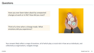 1/11/2024 Sample Footer Text 16
Have you ever been taken aback by unexpected
changes at work or in life? How did you react?
Think of a time when a change made. What
emotions did you experience?
Questions
Your answers likely reflect a range of emotions, all of which play a crucial role in how we as individuals, and
collectively as organizations, navigate change.
 