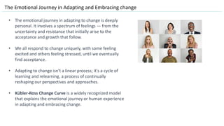 The Emotional Journey in Adapting and Embracing change
• The emotional journey in adapting to change is deeply
personal. It involves a spectrum of feelings — from the
uncertainty and resistance that initially arise to the
acceptance and growth that follow.
• We all respond to change uniquely, with some feeling
excited and others feeling stressed, until we eventually
find acceptance.
• Adapting to change isn't a linear process; it's a cycle of
learning and relearning, a process of continually
reshaping our perspectives and approaches.
• Kübler-Ross Change Curve is a widely recognized model
that explains the emotional journey or human experience
in adapting and embracing change.
 