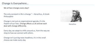 Change Is Everywhere…
The only constant in life is change." – Heraclitus, A Greek
Philosopher
We all face changes every day!!
Change is not just an organizational agenda; it's the
rhythm of our lives. Change affects us all and we each
deal with change differently.
Every day, we adapt to shifts around us, from the way we
shop to how we connect with others.
Change isn't just big news headlines; it's in the small
choices we make every day.
Heraclitus
 