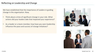 1/11/2024 Sample Footer Text 29
Reflecting on Leadership and Change
We have established that the importance of Leaders in guiding
change in the organization. Now,
• Think about a time of significant change in your role. What
actions did your leaders take that impacted your experience?
• As a leader or a team member, how have you seen leadership
influence the pace and success of change initiatives?
 