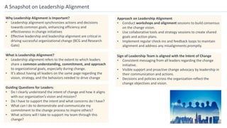 A Snapshot on Leadership Alignment
Why Leadership Alignment is Important?
• Leadership alignment synchronizes actions and decisions
towards common goals, enhancing efficiency and
effectiveness in change initiatives
• Effective leadership and leadership alignment are critical in
driving successful organizational change (BCG and Research
Gate)
Guiding Questions for Leaders:
• Do I clearly understand the intent of change and how it aligns
with our organization’s vision and mission?
• Do I have to support the intent and what concerns do I have?
• What can I do to demonstrate and communicate my
commitment to the change process to inspire others?
• What actions will I take to support my team through this
change?
Approach on Leadership Alignment
• Conduct workshops and alignment sessions to build consensus
on the change vision.
• Use collaborative tools and strategy sessions to create shared
goals and action plans.
• Implement regular check-ins and feedback loops to maintain
alignment and address any misalignments promptly.
Sign of Leadership Team is aligned with the Intent of Change
• Consistent messaging from all leaders regarding the change
initiative.
• Visible support and proactive change advocacy by leadership in
their communication and actions.
• Decisions and policies across the organization reflect the
change objectives and vision.
What is Leadership Alignment?
• Leadership alignment refers to the extent to which leaders
share a common understanding, commitment, and approach
to organizational goals, especially during change.
• It's about having all leaders on the same page regarding the
vision, strategy, and the behaviors needed to drive change
 