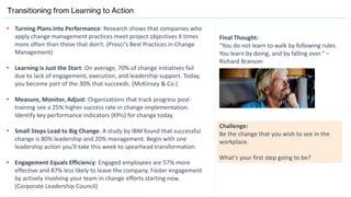 Transitioning from Learning to Action
• Turning Plans into Performance: Research shows that companies who
apply change management practices meet project objectives 6 times
more often than those that don't. (Prosci’s Best Practices in Change
Management)
• Learning is Just the Start: On average, 70% of change initiatives fail
due to lack of engagement, execution, and leadership support. Today,
you become part of the 30% that succeeds. (McKinsey & Co.)
• Measure, Monitor, Adjust: Organizations that track progress post-
training see a 25% higher success rate in change implementation.
Identify key performance indicators (KPIs) for change today.
• Small Steps Lead to Big Change: A study by IBM found that successful
change is 80% leadership and 20% management. Begin with one
leadership action you'll take this week to spearhead transformation.
• Engagement Equals Efficiency: Engaged employees are 57% more
effective and 87% less likely to leave the company. Foster engagement
by actively involving your team in change efforts starting now.
(Corporate Leadership Council)
Final Thought:
"You do not learn to walk by following rules.
You learn by doing, and by falling over." –
Richard Branson
Challenge:
Be the change that you wish to see in the
workplace.
What's your first step going to be?
 